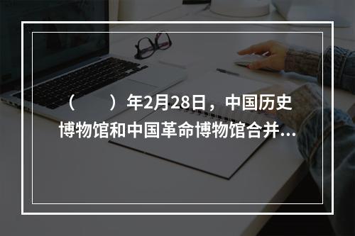 （　　）年2月28日，中国历史博物馆和中国革命博物馆合并，