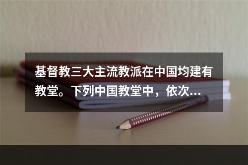 基督教三大主流教派在中国均建有教堂。下列中国教堂中，依次为