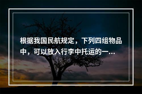 根据我国民航规定，下列四组物品中，可以放入行李中托运的一组