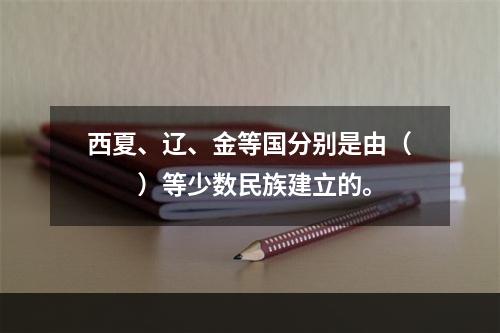 西夏、辽、金等国分别是由（　　）等少数民族建立的。