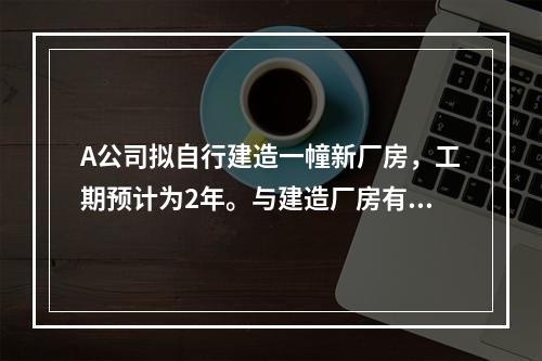 A公司拟自行建造一幢新厂房，工期预计为2年。与建造厂房有关的