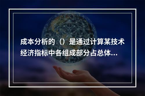 成本分析的（）是通过计算某技术经济指标中各组成部分占总体比重