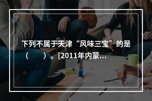 下列不属于天津“风味三宝”的是（　　）。[2011年内蒙古