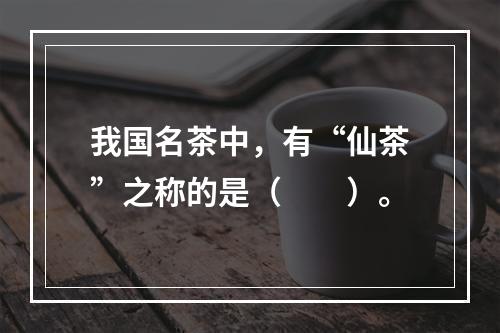 我国名茶中，有“仙茶”之称的是（　　）。