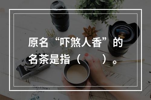 原名“吓煞人香”的名茶是指（　　）。