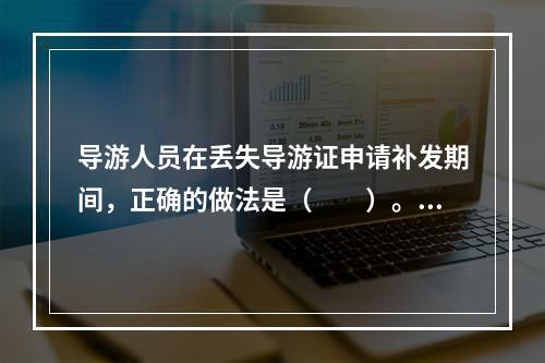 导游人员在丢失导游证申请补发期间，正确的做法是（　　）。[