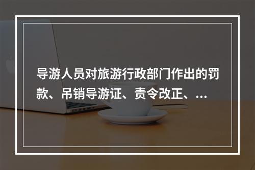 导游人员对旅游行政部门作出的罚款、吊销导游证、责令改正、暂