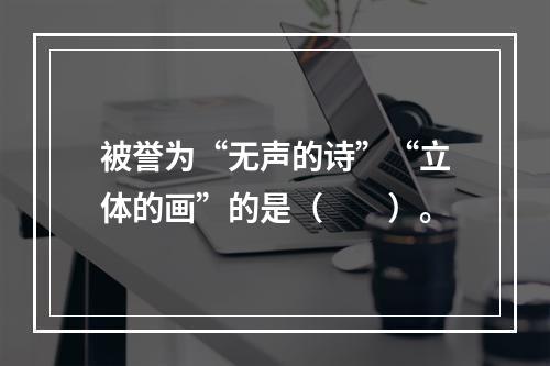 被誉为“无声的诗”“立体的画”的是（　　）。