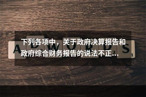 下列各项中，关于政府决算报告和政府综合财务报告的说法不正确的