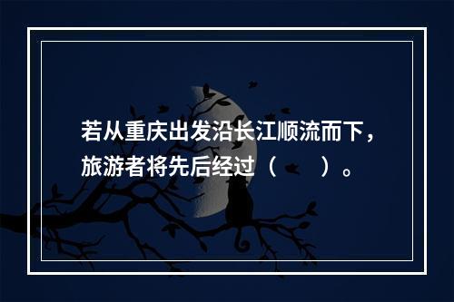 若从重庆出发沿长江顺流而下，旅游者将先后经过（　　）。