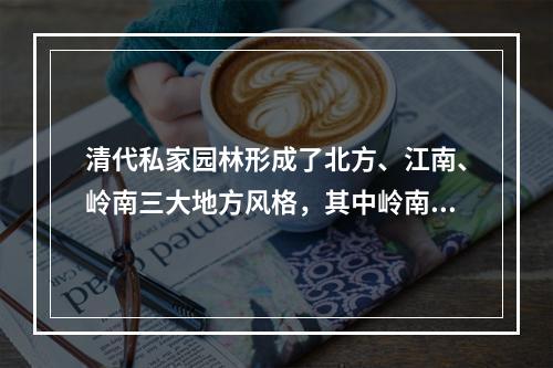 清代私家园林形成了北方、江南、岭南三大地方风格，其中岭南园