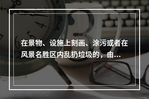 在景物、设施上刻画、涂污或者在风景名胜区内乱扔垃圾的，由风