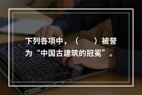 下列各项中，（　　）被誉为“中国古建筑的冠冕”。