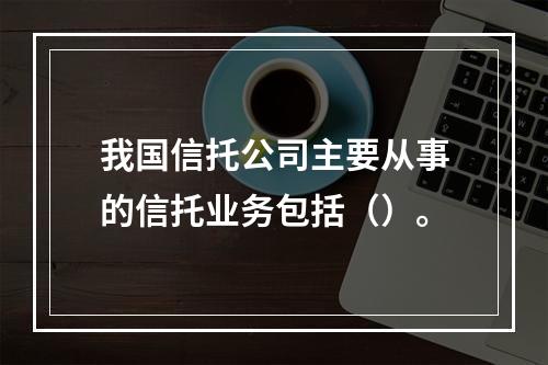 我国信托公司主要从事的信托业务包括（）。