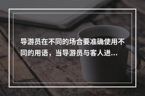 导游员在不同的场合要准确使用不同的用语，当导游员与客人进行