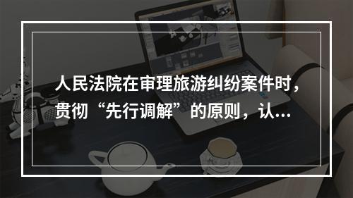 人民法院在审理旅游纠纷案件时，贯彻“先行调解”的原则，认真