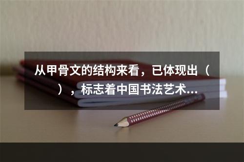 从甲骨文的结构来看，已体现出（　　），标志着中国书法艺术的