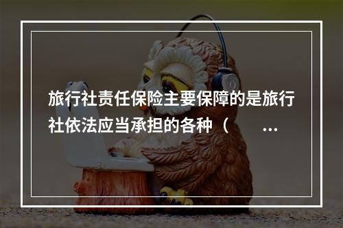 旅行社责任保险主要保障的是旅行社依法应当承担的各种（　　）。