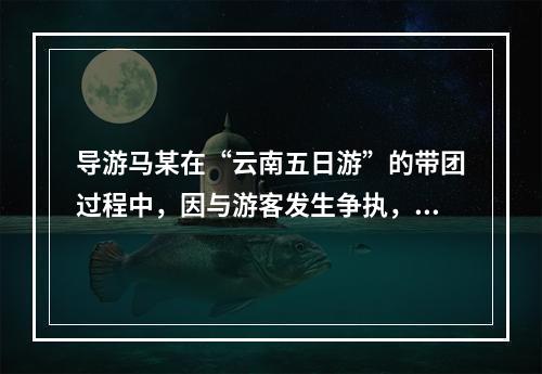 导游马某在“云南五日游”的带团过程中，因与游客发生争执，一