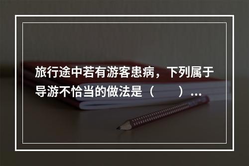 旅行途中若有游客患病，下列属于导游不恰当的做法是（　　）。