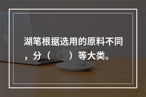 湖笔根据选用的原料不同，分（　　）等大类。