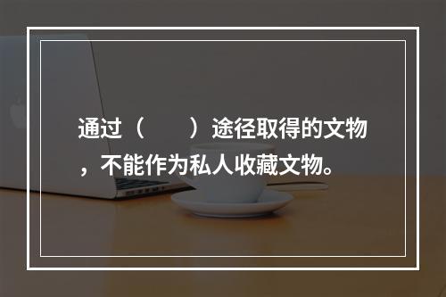 通过（　　）途径取得的文物，不能作为私人收藏文物。