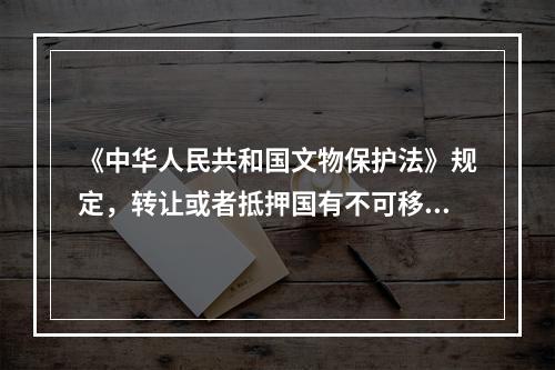 《中华人民共和国文物保护法》规定，转让或者抵押国有不可移动