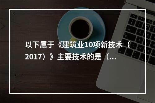 以下属于《建筑业10项新技术（2017）》主要技术的是（）。