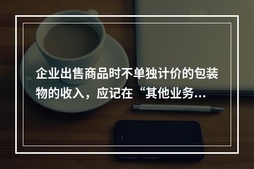 企业出售商品时不单独计价的包装物的收入，应记在“其他业务收入