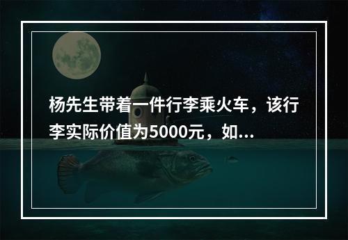 杨先生带着一件行李乘火车，该行李实际价值为5000元，如果