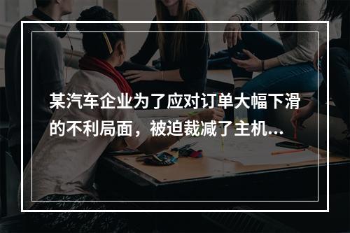 某汽车企业为了应对订单大幅下滑的不利局面，被迫裁减了主机厂