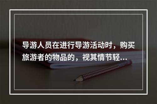 导游人员在进行导游活动时，购买旅游者的物品的，视其情节轻重