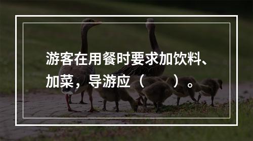 游客在用餐时要求加饮料、加菜，导游应（　　）。