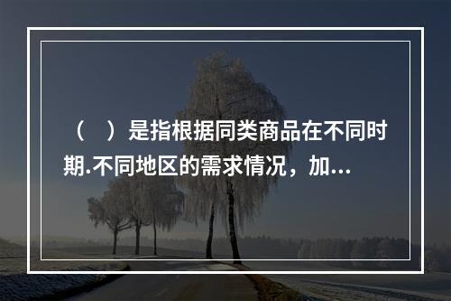 （　）是指根据同类商品在不同时期.不同地区的需求情况，加以