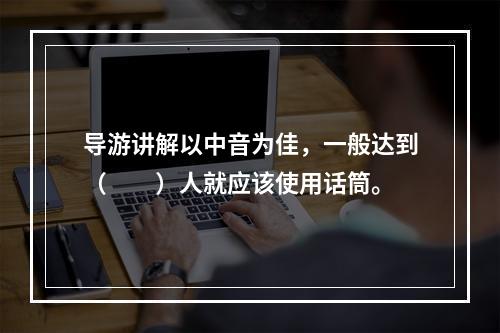 导游讲解以中音为佳，一般达到（　　）人就应该使用话筒。