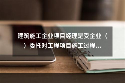 建筑施工企业项目经理是受企业（　）委托对工程项目施工过程全面