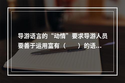 导游语言的“动情”要求导游人员要善于运用富有（　　）的语言