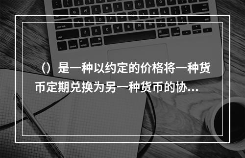 （）是一种以约定的价格将一种货币定期兑换为另一种货币的协议。