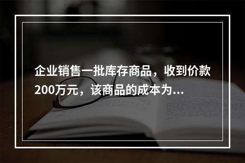 企业销售一批库存商品，收到价款200万元，该商品的成本为17