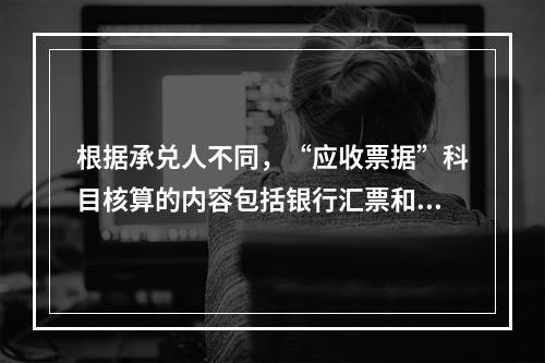 根据承兑人不同，“应收票据”科目核算的内容包括银行汇票和商业