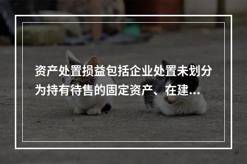 资产处置损益包括企业处置未划分为持有待售的固定资产、在建工程