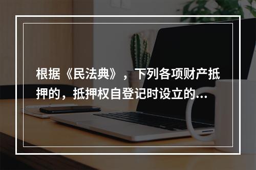 根据《民法典》，下列各项财产抵押的，抵押权自登记时设立的有（