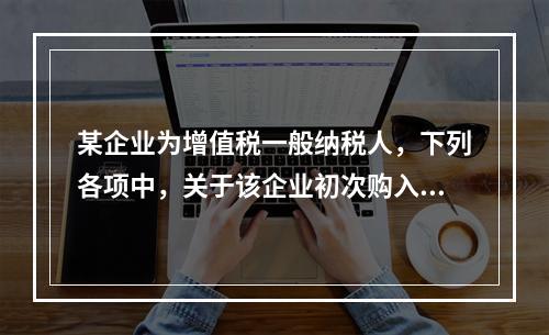 某企业为增值税一般纳税人，下列各项中，关于该企业初次购入增值