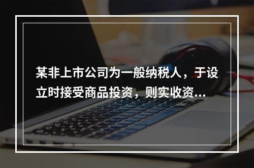 某非上市公司为一般纳税人，于设立时接受商品投资，则实收资本的