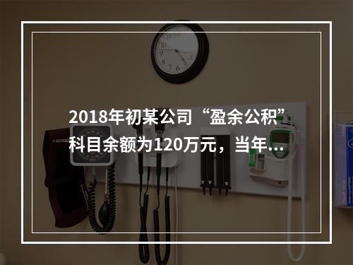 2018年初某公司“盈余公积”科目余额为120万元，当年实现