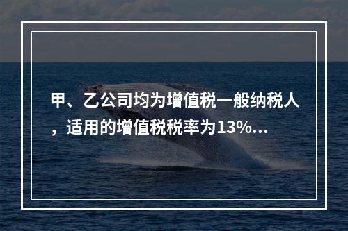 甲、乙公司均为增值税一般纳税人，适用的增值税税率为13%，甲