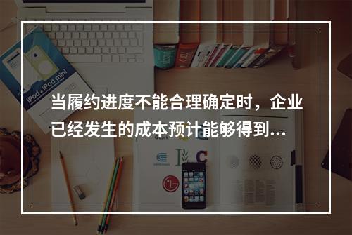 当履约进度不能合理确定时，企业已经发生的成本预计能够得到补偿