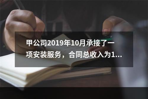 甲公司2019年10月承接了一项安装服务，合同总收入为100