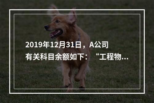 2019年12月31日，A公司有关科目余额如下：“工程物资”