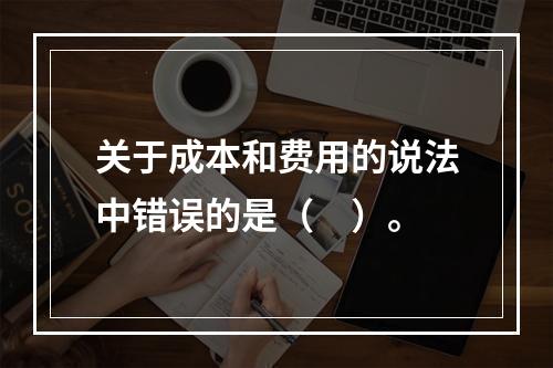 关于成本和费用的说法中错误的是（　）。